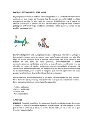 FACTORES DETERMINANTES DE LA SALUD

La gran preocupación que sentimos frente a la pérdida de la salud se fundamenta en la
evidencia de que ningún ser humano deja de padecer una enfermedad en algún
momento de su vida. Por ello, todos los esfuerzos de la Medicina y de la higiene se
centran en conseguir la disminución de la frecuencia con que se padecen los procesos
patológicos (enfermedades) y en obtener una rápida y eficaz curación, cuando ello es
posible, tras su aparición.




La morbilidad general, esto es, la proporción de personas que enferman en un lugar y
tiempo determinados, suele ser –pese a todos los esfuerzos realizados- muy alta. A lo
largo de un año enferman entre el sesenta y el cien por cien de las personas que
habitan en una zona. De estas personas, aproximadamente la mitad
demandan asistencia sanitaria de una forma u otra; el resto, considerando leve su
afección, no recurre al médico, limitándose entonces los cuidados al reposo y la
aplicación de remedios domésticos. Sin embargo, hay que decir que esta última actitud
no es recomendable, pues se corre el riesgo de que síntomas aparentemente leves
puedan ser el comienzo de una afección verdaderamente grave.

Los factores que determinan la salud y, por tanto, la enfermedad son muy variados.
Unos dependen de la persona y otros del medio en el que esa persona está inmersa.
Estos factores se relacionan entre sí y son los siguientes:

-Factores biológicos.
-Factores ambientales.
-Estilo de vida.
-Atención sanitaria.


1. RIESGOS
ESTATICO: Cuando la posibilidad del accidente o de enfermedad aumenta o disminuye
a partir de la actitud asumida por la persona que se expone a él. Por ejemplo: al pasar
por encima de un hueco, al pasar por encima de una piedra, un rio, la calle por la que
transitan los automóviles.
 