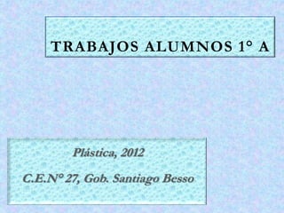 TRABAJOS ALUMNOS 1° A




        Plástica, 2012
C.E.N° 27, Gob. Santiago Besso
 