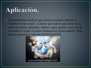 • Si aplicáramos a todo lo que existe en nuestro planeta el
“internet de las cosas”, es decir, que todo lo que existe en la
tierra (personas, animales, objetos, agua, átomos, aire. etc) la
sociedad en la que vivimos cambiaría de forma radical. Todo
nuestro planeta se volvería INTELIGENTE.
 