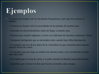 • - Conocer en tiempo real tus facultades bioquímicas, para que las conozca el
médico.
- Conocer en tiempo real las necesidades de las plantas de nuestra casa.
- Encender un electrodoméstico antes de llegar a nuestra casa.
- Pulseras que cuando salgamos a correr nos informen de nuestras constantes vitales.
- Lámparas inteligentes que se encienden solas cuando hace falta iluminación.
- Un tenedor que nos da los datos de la velocidad a la que comemos para mejorar
nuestra forma de comer.
- Un inodoro que nos haga un análisis de nuestra orina y nos recomiende la dieta
más adecuada.
- Un cepillo que te avisa de caries y te pide consulta al dentista automáticamente.
- Zapatillas que te dicen los Km que hiciste corriendo cada semana.
 
