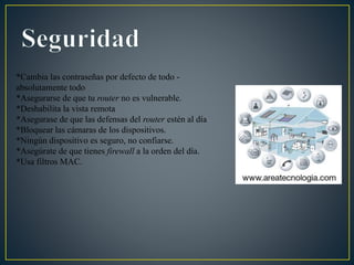 *Cambia las contraseñas por defecto de todo -
absolutamente todo
*Asegurarse de que tu router no es vulnerable.
*Deshabilita la vista remota
*Asegurase de que las defensas del router estén al día
*Bloquear las cámaras de los dispositivos.
*Ningún dispositivo es seguro, no confiarse.
*Asegúrate de que tienes firewall a la orden del día.
*Usa filtros MAC.
 