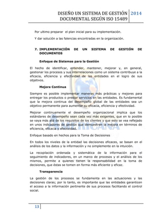 DISEÑO UN SISTEMA DE GESTIÓN 
DOCUMENTAL SEGÚN ISO 15489 
2014 
13 
Por ultimo preparar el plan inicial para su implementación. 
Y dar solución a las falencias encontradas en la organización. 
7. IMPLEMENTACIÓN DE UN SISTEMA DE GESTIÓN DE DOCUMENTOS 
Enfoque de Sistemas para la Gestión 
El hecho de identificar, entender, mantener, mejorar y, en general, gestionar los procesos y sus interrelaciones como un sistema contribuye a la eficacia, eficiencia y efectividad de las entidades en el logro de sus objetivos. 
Mejora Continua 
Siempre es posible implementar maneras más prácticas y mejores para entregar los productos o prestar servicios en las entidades. Es fundamental que la mejora continua del desempeño global de las entidades sea un objetivo permanente para aumentar su eficacia, eficiencia y efectividad. 
Mejorar continuamente el desempeño organizacional implica que los estándares de desempeño sean cada vez más exigentes, que en lo posible se vaya más allá de los requisitos de los clientes y que esto se vea reflejado en unos indicadores de gestión que demuestren la mejora en términos de eficiencia, eficacia y efectividad. 
Enfoque basado en hechos para la Toma de Decisiones 
En todos los niveles de la entidad las decisiones eficaces, se basan en el análisis de los datos y la información y no simplemente en la intuición. 
La recopilación ordenada y sistemática de la información para el seguimiento de indicadores, en un marco de procesos y el análisis de los mismos, permite a quienes tienen la responsabilidad en la toma de decisiones, que éstas se tomen en forma más eficiente y eficaz. 
Transparencia 
La gestión de los procesos se fundamenta en las actuaciones y las decisiones claras; por lo tanto, es importante que las entidades garanticen el acceso a la información pertinente de sus procesos facilitando el control social.  