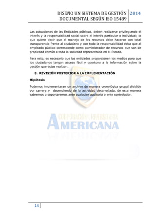 DISEÑO UN SISTEMA DE GESTIÓN 
DOCUMENTAL SEGÚN ISO 15489 
2014 
14 
Las actuaciones de las Entidades públicas, deben realizarse privilegiando el interés y la responsabilidad social sobre el interés particular o individual; lo que quiere decir que el manejo de los recursos debe hacerse con total transparencia frente al ciudadano y con toda la responsabilidad ética que al empleado público corresponde como administrador de recursos que son de propiedad común a toda la sociedad representada en el Estado. 
Para esto, es necesario que las entidades proporcionen los medios para que los ciudadanos tengan acceso fácil y oportuno a la información sobre la gestión que estas realizan. 
8. REVISIÓN POSTERIOR A LA IMPLEMENTACIÓN 
Hipótesis 
Podemos implementaran un archivo de manera cronológica grupal dividido por carrera y dependiendo de la actividad desarrollada, de esta manera sabremos o soportaremos ante cualquier auditoria o ente controlador. 
 