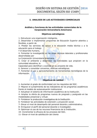 DISEÑO UN SISTEMA DE GESTIÓN 
DOCUMENTAL SEGÚN ISO 15489 
2014 
6 
2. ANALISIS DE LAS ACTIVIDADES COMERCIALES 
Análisis y funciones de las actividades comerciales de la Corporación Universitaria Americana 
Objetivos estratégicos 
1. Estructurar una organización inteligente. 
2. Desarrollar e implementar programas de Educación Superior abiertos y flexibles, a partir de 
3. Prestar los servicios de apoyo a la educación media técnica y a la educación para el trabajo 
Y el desarrollo humano, 
4. Fomentar la investigación en las áreas técnicas laborales y profesionales desarrolladas por 
La Corporación Universitaria Americana. 
5. Crear el ambiente y desarrollar las actividades que propicien en la comunidad educativa, la 
Capacidad para identificar y avanzar en su proyecto de vida. 
6. Generar y consolidar convenios, alianzas estratégicas. 
7. Fomentar el uso y aprovechamiento de herramientas tecnológicas de la información. 
Objetivos de calidad 
1- Aumentar el grado de conformidad con los requisitos del SGC. 
2- Mejorar el cumplimiento de los indicadores de los programas académicos frente al modelo de autoevaluación institucional. 
3- Actualizar el sistema de información académico de la Institución. 
4- Ampliar la oferta de programas nuevos de pregrado y postgrado en las modalidades presencial y virtual. 
5- Fortalecer la producción investigativa de la Institución. 
6- Fortalecer las actividades de extensión y proyección social. 
7- Elevar el nivel de desempeño del personal docente y administrativo. 
8- Enriquecer el perfil del personal docente e investigador. 
9- Optimizar el uso de los recursos financieros de la Institución. 
10- Incrementar la eficacia de los procesos del SGC. 
11- Elevar el nivel de satisfacción del cliente 
 