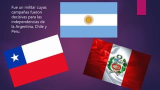 Fue un militar cuyas
campañas fueron
decisivas para las
independencias de
la Argentina, Chile y
Peru.