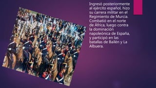 Ingresó posteriormente
al ejército español, hizo
su carrera militar en el
Regimiento de Murcia.
Combatió en el norte
de África, luego contra
la dominación
napoleónica de España,
y participó en las
batallas de Bailén y La
Albuera.