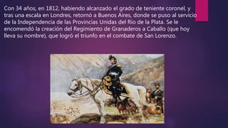 Con 34 años, en 1812, habiendo alcanzado el grado de teniente coronel, y
tras una escala en Londres, retornó a Buenos Aires, donde se puso al servicio
de la Independencia de las Provincias Unidas del Río de la Plata. Se le
encomendó la creación del Regimiento de Granaderos a Caballo (que hoy
lleva su nombre), que logró el triunfo en el combate de San Lorenzo.
