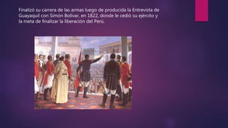 Finalizó su carrera de las armas luego de producida la Entrevista de
Guayaquil con Simón Bolívar, en 1822, donde le cedió su ejército y
la meta de finalizar la liberación del Perú.