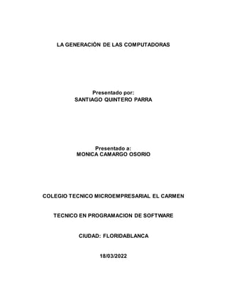 LA GENERACIÓN DE LAS COMPUTADORAS
Presentado por:
SANTIAGO QUINTERO PARRA
Presentado a:
MONICA CAMARGO OSORIO
COLEGIO TECNICO MICROEMPRESARIAL EL CARMEN
TECNICO EN PROGRAMACION DE SOFTWARE
CIUDAD: FLORIDABLANCA
18/03/2022
 
