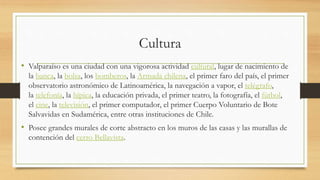 Cultura
• Valparaíso es una ciudad con una vigorosa actividad cultural, lugar de nacimiento de
la banca, la bolsa, los bomberos, la Armada chilena, el primer faro del país, el primer
observatorio astronómico de Latinoamérica, la navegación a vapor, el telégrafo,
la telefonía, la hípica, la educación privada, el primer teatro, la fotografía, el fútbol,
el cine, la televisión, el primer computador, el primer Cuerpo Voluntario de Bote
Salvavidas en Sudamérica, entre otras instituciones de Chile.
• Posee grandes murales de corte abstracto en los muros de las casas y las murallas de
contención del cerro Bellavista.
 