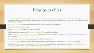 Principales obras
• Numerosas obras en diversos estilos arquitectónicos marcan el carácter único del Puerto, y reconocidos por la declaratoria de
la Unesco. Por ejemplo:
• Iglesia de la Matriz, con una arquitectura a base de abobe, y de clara raíz hispánica.
• Reloj Turri, de incipiente art decó.
• Edificio El Mercurio, de 1901, de estilo historicista.
• Ex Intendencia, actualmente el Edificio Armada de Chile, de estilo neoclásico.
• Edificio de la Bolsa de Comercio de Valparaíso, del arquitecto chileno Carlos Federico Claussen, de estilo muy semejante al
de El Mercurio.
• Museo de Bellas Artes de Valparaíso, ubicado en el Palacio Baburizza
• La Sebastiana, del arquitecto español Sebastián Collado; construida para ser la casa de Pablo Neruda en la ciudad.
• Casas de la Avenida Gran Bretaña en Playa Ancha, en su mayoría realizadas por el arquitecto chileno Esteban Orlando
Harrington, sobre la base de un fino trabajo artesanal en madera.
 