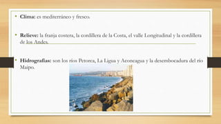 • Clima: es mediterráneo y fresco.
• Relieve: la franja costera, la cordillera de la Costa, el valle Longitudinal y la cordillera
de los Andes.
• Hidrografías: son los ríos Petorca, La Ligua y Aconcagua y la desembocadura del río
Maipo.
 