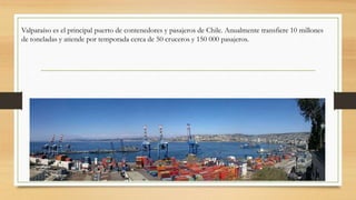 Valparaíso es el principal puerto de contenedores y pasajeros de Chile. Anualmente transfiere 10 millones
de toneladas y atiende por temporada cerca de 50 cruceros y 150 000 pasajeros.
 