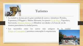 Turismo
• La ciudad se destaca por la gran cantidad de cerros y miradores: Portales,
Esperanza, O'Higgins y Marina Mercante, los paseos 21 de Mayo, Yugoslavo,
Gervasoni, Mirador Atkinson y Dimalow son ideales a la hora de ver de
manera panorámica la ciudad puerto.
• Los recorridos entre los cerros más antiguos de la ciudad
(Alegre y Concepción) permiten contemplar la arquitectura.
 