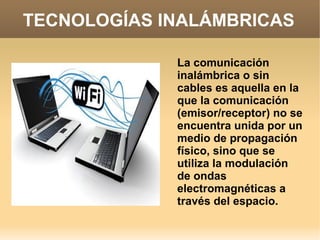 TECNOLOGÍAS INALÁMBRICAS
La comunicación
inalámbrica o sin
cables es aquella en la
que la comunicación
(emisor/receptor) no se
encuentra unida por un
medio de propagación
físico, sino que se
utiliza la modulación
de ondas
electromagnéticas a
través del espacio.
 