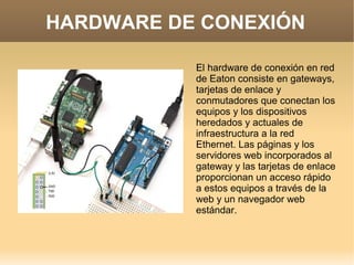 HARDWARE DE CONEXIÓN
El hardware de conexión en red
de Eaton consiste en gateways,
tarjetas de enlace y
conmutadores que conectan los
equipos y los dispositivos
heredados y actuales de
infraestructura a la red
Ethernet. Las páginas y los
servidores web incorporados al
gateway y las tarjetas de enlace
proporcionan un acceso rápido
a estos equipos a través de la
web y un navegador web
estándar.
 