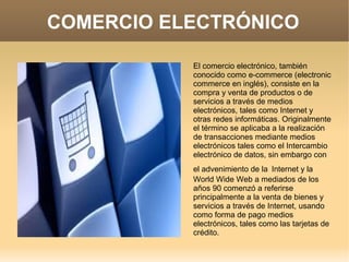 COMERCIO ELECTRÓNICO
El comercio electrónico, también
conocido como e-commerce (electronic
commerce en inglés), consiste en la
compra y venta de productos o de
servicios a través de medios
electrónicos, tales como Internet y
otras redes informáticas. Originalmente
el término se aplicaba a la realización
de transacciones mediante medios
electrónicos tales como el Intercambio
electrónico de datos, sin embargo con
el advenimiento de la Internet y la
World Wide Web a mediados de los
años 90 comenzó a referirse
principalmente a la venta de bienes y
servicios a través de Internet, usando
como forma de pago medios
electrónicos, tales como las tarjetas de
crédito.
 