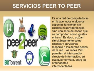 SERVICIOS PEER TO PEER
Es una red de computadoras
en la que todos o algunos
aspectos funcionan sin
clientes ni servidores fijos,
sino una serie de nodos que
se comportan como iguales
entre sí. Es decir, actúan
simultáneamente como
clientes y servidores
respecto a los demás nodos
de la red. Las redes P2P
permiten el intercambio
directo de información, en
cualquier formato, entre los
ordenadores
interconectados.
 