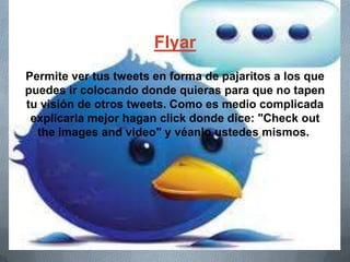 Flyar
Permite ver tus tweets en forma de pajaritos a los que
puedes ir colocando donde quieras para que no tapen
tu visión de otros tweets. Como es medio complicada
explicarla mejor hagan click donde dice: "Check out
the images and video" y véanlo ustedes mismos.
 