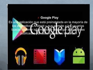 O Google Play
Es una aplicación que está preinstalada en la mayoría de
los dispositivos Android y que permite a los usuarios
buscar, obtener información y descargar aplicaciones
publicadas por desarrolladores terceros.
 