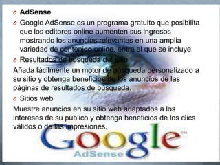 O AdSense
O Google AdSense es un programa gratuito que posibilita
que los editores online aumenten sus ingresos
mostrando los anuncios relevantes en una amplia
variedad de contenido online, entre el que se incluye:
O Resultados de búsqueda del sitio
Añada fácilmente un motor de búsqueda personalizado a
su sitio y obtenga beneficios de los anuncios de las
páginas de resultados de búsqueda.
O Sitios web
Muestre anuncios en su sitio web adaptados a los
intereses de su público y obtenga beneficios de los clics
válidos o de las impresiones.
 