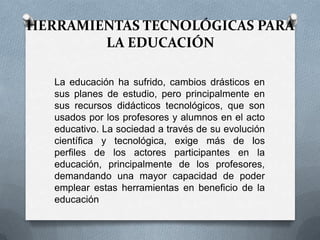 HERRAMIENTAS TECNOLÓGICAS PARA
LA EDUCACIÓN
La educación ha sufrido, cambios drásticos en
sus planes de estudio, pero principalmente en
sus recursos didácticos tecnológicos, que son
usados por los profesores y alumnos en el acto
educativo. La sociedad a través de su evolución
científica y tecnológica, exige más de los
perfiles de los actores participantes en la
educación, principalmente de los profesores,
demandando una mayor capacidad de poder
emplear estas herramientas en beneficio de la
educación
 