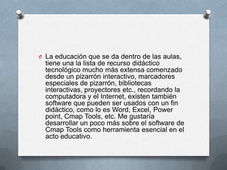 O La educación que se da dentro de las aulas,
tiene una la lista de recurso didáctico
tecnológico mucho más extensa comenzado
desde un pizarrón interactivo, marcadores
especiales de pizarrón, bibliotecas
interactivas, proyectores etc., recordando la
computadora y el Internet, existen también
software que pueden ser usados con un fin
didáctico, como lo es Word, Excel, Power
point, Cmap Tools, etc. Me gustaría
desarrollar un poco más sobre el software de
Cmap Tools como herramienta esencial en el
acto educativo.
 