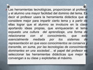 O Las herramientas tecnológicas, proporcionan al profesor
y el alumno una mayor facilidad del dominio del tema. Es
decir el profesor usara la herramienta didáctica que el
considere mejor para impartir cierto tema y a partir de
ellas lograr que el alumno se involucre en la clase
aportando ideas propias, que enriquecerán el tema
expuesto una cultura del aprendizaje, una forma de
relacionarse con el conocimiento, que está
esencialmente mediada por los sistemas de
representación en que esos conocimientos se conserva y
transmite, en suma, por las tecnologías de conocimiento
dominantes en una sociedad… el papel del profesor es
seleccionar las herramientas didácticas que mejor le
convengan a su clase y explotarlas al máximo.
 