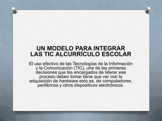UN MODELO PARA INTEGRAR
LAS TIC ALCURRÍCULO ESCOLAR
El uso efectivo de las Tecnologías de la Información
y la Comunicación (TIC), una de las primeras
decisiones que los encargados de liderar ese
proceso deben tomar tiene que ver con la
adquisición de hardware esto es, de computadores,
periféricos y otros dispositivos electrónicos.
 