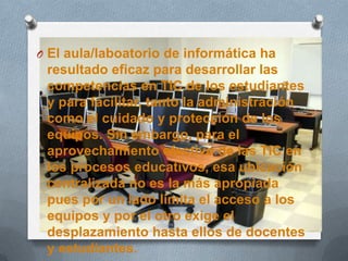 O El aula/laboatorio de informática ha
resultado eficaz para desarrollar las
competencias en TIC de los estudiantes
y para facilitar, tanto la administración
como el cuidado y protección de los
equipos. Sin embargo, para el
aprovechamiento efectivo de las TIC en
los procesos educativos, esa ubicación
centralizada no es la más apropiada
pues por un lado limita el acceso a los
equipos y por el otro exige el
desplazamiento hasta ellos de docentes
y estudiantes.
 