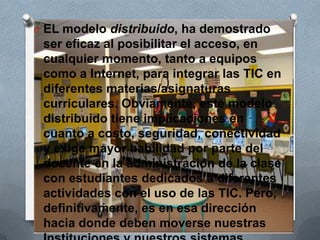 O EL modelo distribuido, ha demostrado
ser eficaz al posibilitar el acceso, en
cualquier momento, tanto a equipos
como a Internet, para integrar las TIC en
diferentes materias/asignaturas
curriculares. Obviamente, este modelo
distribuido tiene implicaciones en
cuanto a costo, seguridad, conectividad
y exige mayor habilidad por parte del
docente en la administración de la clase
con estudiantes dedicados a diferentes
actividades con el uso de las TIC. Pero,
definitivamente, es en esa dirección
hacia donde deben moverse nuestras
 
