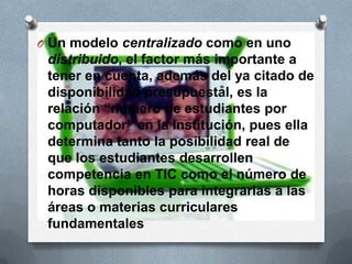 O Un modelo centralizado como en uno
distribuido, el factor más importante a
tener en cuenta, además del ya citado de
disponibilidad presupuestal, es la
relación “número de estudiantes por
computador” en la Institución, pues ella
determina tanto la posibilidad real de
que los estudiantes desarrollen
competencia en TIC como el número de
horas disponibles para integrarlas a las
áreas o materias curriculares
fundamentales
 