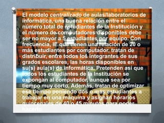 O El modelo centralizado de aulas/laboratorios de
informática, una buena relación entre el
número total de estudiantes de la Institución y
el número de computadores disponibles debe
ser no mayor a 5 estudiantes por equipo. Con
frecuencia, IE que tienen una relación de 20 o
más estudiantes por computador, tratan de
distribuir, entre todos los integrantes de sus
grados escolares, las horas disponibles en
su(s) aula(s) de informática. Pretenden así que
todos los estudiantes de la Institución se
expongan al computador, aunque sea por
tiempo muy corto. Además, tratan de optimizar
ese tiempo poniendo dos o más estudiantes a
trabajar en una máquina y asignan horarios
quincenales de 40 o 45 minutos para poder
hacerlo.
 
