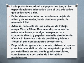 O Lo importante es adquirir equipos que tengan las
especificaciones adecuadas para el uso educativo
que se les vaya a dar.
O Es fundamental contar con una buena tarjeta de
video y de aumentar, hasta donde se pueda, la
memoria RAM.
O Además, cada silla de una estación de trabajo
ocupa 55cm x 70cm. Resumiendo, cada una de
estas estaciones, con algo de espacio para
cuaderno abierto y papeles, necesita alrededor de
90cm x 115cm si se trata de portátiles y 90cm x
146cm si son computadores de escritorio.
O Es posible acogerse a un modelo mixto en el que se
combine la modalidad de un computador portátil
por estudiante en uno o más grados escolares,
complementada con aulas de informática
tradicionales
 