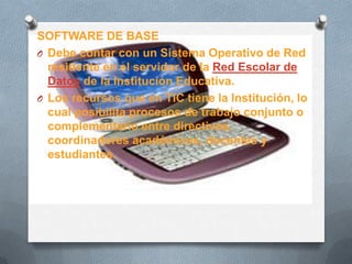 SOFTWARE DE BASE
O Debe contar con un Sistema Operativo de Red
residente en el servidor de la Red Escolar de
Datos de la Institución Educativa.
O Los recursos que en TIC tiene la Institución, lo
cual posibilita procesos de trabajo conjunto o
complementario entre directivos,
coordinadores académicos, docentes y
estudiantes.
 