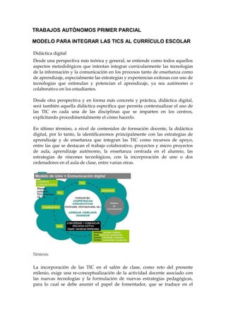 TRABAJOS AUTÓNOMOS PRIMER PARCIAL
MODELO PARA INTEGRAR LAS TICS AL CURRÍCULO ESCOLAR
Didáctica digital
Desde una perspectiva más teórica y general, se entiende como todos aquellos
aspectos metodológicos que intentan integrar curricularmente las tecnologías
de la información y la comunicación en los procesos tanto de enseñanza como
de aprendizaje, especialmente las estrategias y experiencias exitosas con uso de
tecnologías que estimulan y potencian el aprendizaje, ya sea autónomo o
colaborativo en los estudiantes.
Desde otra perspectiva y en forma más concreta y práctica, didáctica digital,
será también aquella didáctica específica que permita contextualizar el uso de
las TIC en cada una de las disciplinas que se imparten en los centros,
explicitando procedimentalmente el cómo hacerlo.
En último término, a nivel de contenidos de formación docente, la didáctica
digital, por lo tanto, la identificaremos principalmente con las estrategias de
aprendizaje y de enseñanza que integran las TIC como recursos de apoyo,
entre las que se destacan el trabajo colaborativo, proyectos y micro proyectos
de aula, aprendizaje autónomo, la enseñanza centrada en el alumno, las
estrategias de rincones tecnológicos, con la incorporación de uno o dos
ordenadores en el aula de clase, entre varias otras.
Síntesis
La incorporación de las TIC en el salón de clase, como reto del presente
milenio, exige una re-conceptualización de la actividad docente asociado con
las nuevas tecnologías y la formulación de nuevas estrategias pedagógicas,
para lo cual se debe asumir el papel de fomentador, que se traduce en el
 