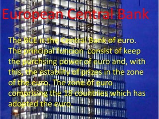 European Central Bank
The BCE is the Central Bank of euro.
The principal funcion consist of keep
the purchsing power of euro and, with
this, the establity of prizes in the zone
of the euro. The zone of euro
comprising the 18 countries which has
adopted the euro.
 