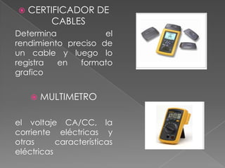    CERTIFICADOR DE
         CABLES
Determina            el
rendimiento preciso de
un cable y luego lo
registra  en   formato
grafico


       MULTIMETRO

el voltaje CA/CC, la
corriente eléctricas y
otras      características
eléctricas
 