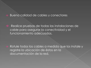    Buena calidad de cables y conectores


 Realice pruebas de todas las instalaciones de
  cable para asegurar la conectividad y el
  funcionamiento adecuados.



   Rotule todos los cables a medida que los instale y
    registre la ubicación de éstos en la
    documentación de la red.
 
