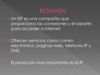    Un ISP es una compañía que
    proporciona las conexiones y el soporte
    para acceder a internet.

   Ofrecen servicios como correo
    electrónico, paginas web, telefonía IP y
    DNS.

   El protocolo mas importante es la IP
 