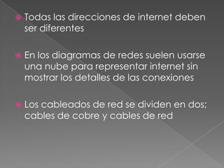    Todas las direcciones de internet deben
    ser diferentes

   En los diagramas de redes suelen usarse
    una nube para representar internet sin
    mostrar los detalles de las conexiones

   Los cableados de red se dividen en dos;
    cables de cobre y cables de red
 