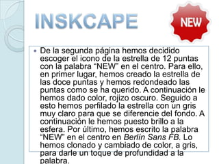  De la segunda página hemos decidido
escoger el icono de la estrella de 12 puntas
con la palabra “NEW” en el centro. Para ello,
en primer lugar, hemos creado la estrella de
las doce puntas y hemos redondeado las
puntas como se ha querido. A continuación le
hemos dado color, rojizo oscuro. Seguido a
esto hemos perfilado la estrella con un gris
muy claro para que se diferencie del fondo. A
continuación le hemos puesto brillo a la
esfera. Por último, hemos escrito la palabra
“NEW” en el centro en Berlín Sans FB. Lo
hemos clonado y cambiado de color, a gris,
para darle un toque de profundidad a la
palabra.
 