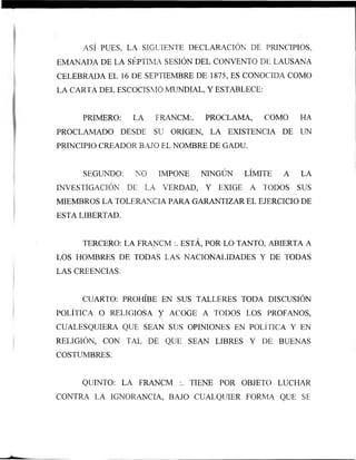 ASÍ PUES, LA SIGUIENTE DECLARACIÓN DE PRINCIPIOS,
EMANADA DE LA SÉPTIMA SESIÓN DEL CONVENTO DE LAUSANA
CELEBRADA EL 16 DE SEPTIEMBRE DE 1875, ES CONOCIDA COMO
LA CARTA DEL ESCOCISMO MUNDIAL, Y ESTABLECE:
PRIMERO: LA FRANCM:. PROCLAMA, COMO HA
PROCLAMADO DESDE SU ORIGEN, LA EXISTENCIA DE UN
PRINCIPIO CREADOR BAJO EL NOMBRE DE GADU.
SEGUNDO: NO IMPONE NINGÚN LÍMITE A LA
INVESTIGACIÓN DE LA VERDAD, Y EXIGE A TODOS SUS
MIEMBROS LA TOLERANCIA PARA GARANTIZAR EL EJERCICIO DE
ESTA LIBERTAD.
TERCERO: LA FRANCM :. ESTÁ, POR LO TANTO, ABIERTA A
LOS HOMBRES DE TODAS LAS NACIONALIDADES Y DE TODAS
LAS CREENCIAS.
CUARTO: PROHÍBE EN SUS TALLERES TODA DISCUSIÓN
POLÍTICA O RELIGIOSA Y ACOGE A TODOS LOS PROFANOS,
CUALESQUIERA QUE SEAN SUS OPINIONES EN POLÍTICA Y EN
RELIGIÓN, CON TAL DE QUE SEAN LIBRES Y DE BUENAS
COSTUMBRES.
QUINTO: LA FRANCM :. TIENE POR OBJETO LUCHAR
CONTRA LA IGNORANCIA, BAJO CUALQUIER FORMA QUE SE
 