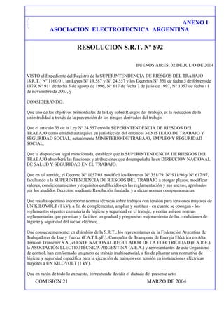 ANEXO I
ASOCIACION ELECTROTECNICA ARGENTINA
RESOLUCION S.R.T. Nº 592
BUENOS AIRES, 02 DE JULIO DE 2004
VISTO el Expediente del Registro de la SUPERINTENDENCIA DE RIESGOS DEL TRABAJO
(S.R.T.) Nº 1160/01, las Leyes N° 19.587 y N° 24.557 y los Decretos N° 351 de fecha 5 de febrero de
1979, N° 911 de fecha 5 de agosto de 1996, N° 617 de fecha 7 de julio de 1997, N° 1057 de fecha 11
de noviembre de 2003, y
CONSIDERANDO:
Que uno de los objetivos primordiales de la Ley sobre Riesgos del Trabajo, es la reducción de la
siniestralidad a través de la prevención de los riesgos derivados del trabajo.
Que el artículo 35 de la Ley Nº 24.557 creó la SUPERINTENDENCIA DE RIESGOS DEL
TRABAJO como entidad autárquica en jurisdicción del entonces MINISTERIO DE TRABAJO Y
SEGURIDAD SOCIAL, actualmente MINISTERIO DE TRABAJO, EMPLEO Y SEGURIDAD
SOCIAL.
Que la disposición legal mencionada, establece que la SUPERINTENDENCIA DE RIESGOS DEL
TRABAJO absorberá las funciones y atribuciones que desempeñaba la ex DIRECCION NACIONAL
DE SALUD Y SEGURIDAD EN EL TRABAJO.
Que en tal sentido, el Decreto N° 1057/03 modificó los Decretos N° 351/79, N° 911/96 y N° 617/97,
facultando a la SUPERINTENDENCIA DE RIESGOS DEL TRABAJO a otorgar plazos, modificar
valores, condicionamientos y requisitos establecidos en las reglamentación y sus anexos, aprobados
por los aludidos Decretos, mediante Resolución fundada, y a dictar normas complementarias.
Que resulta oportuno incorporar normas técnicas sobre trabajos con tensión para tensiones mayores de
UN KILOVOLT (1 kV), a fin de complementar, ampliar y sustituir - en cuanto se opongan - los
reglamentos vigentes en materia de higiene y seguridad en el trabajo, y contar así con normas
reglamentarias que permitan y faciliten un gradual y progresivo mejoramiento de las condiciones de
higiene y seguridad del sector eléctrico.
Que consecuentemente, en el ámbito de la S.R.T., los representantes de la Federación Argentina de
Trabajadores de Luz y Fuerza (F.A.T.L.yF.), Compañía de Transporte de Energía Eléctrica en Alta
Tensión Transener S.A., el ENTE NACIONAL REGULADOR DE LA ELECTRICIDAD (E.N.R.E.),
la ASOCIACIÓN ELECTROTÉCNICA ARGENTINA (A.E.A.) y representantes de este Organismo
de control, han conformado un grupo de trabajo multisectorial, a fin de plasmar una normativa de
higiene y seguridad específica para la ejecución de trabajos con tensión en instalaciones eléctricas
mayores a UN KILOVOLT (1 kV).
Que en razón de todo lo expuesto, corresponde decidir el dictado del presente acto.
COMISION 21 MARZO DE 2004
 