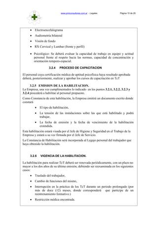 www.pmlconsultores.com.ar - Legales Página 10 de 28
• Electroencefalograma
• Audiometría bilateral
• Visión de fondo
• RX Cervical y Lumbar (frente y perfil)
• Psicológico: Se deberá evaluar la capacidad de trabajo en equipo y actitud
personal frente al respeto hacia las normas, capacidad de concentración y
orientación temporo-espacial.
3.2.4 PROCESO DE CAPACITACION
El personal cuya certificación médica de aptitud psicofísica haya resultado aprobada
deberá, posteriormente, realizar y aprobar los cursos de capacitación en TcT
3.2.5 EMISION DE LA HABILITACION.
La Empresa, una vez cumplimentados lo indicado en los puntos 3.2.1, 3.2.2, 3.2.3 y
3.2.4 procederá a habilitar al personal propuesto.
Como Constancia de esta habilitación, la Empresa emitirá un documento escrito donde
constará
• El tipo de habilitación,
• La tensión de las instalaciones sobre las que está habilitado y podrá
trabajar,
• La fecha de emisión y la fecha de vencimiento de la habilitación
extendida.
Esta habilitación estará visada por el Jefe de Higiene y Seguridad en el Trabajo de la
Empresa y estará a su vez firmada por el Jefe de Servicio.
La Constancia de Habilitación será incorporada al Legajo personal del trabajador que
haya obtenido la habilitación.
3.2.6 VIGENCIA DE LA HABILITACION.
La habilitación para realizar TcT deberá ser renovada periódicamente, con un plazo no
mayor a los dos años de su última emisión, debiendo ser reexaminada en los siguientes
casos:
• Traslado del trabajador,
• Cambio de funciones del mismo,
• Interrupción en la práctica de los TcT durante un periodo prolongado (por
más de doce (12) meses, donde corresponderá que participe de un
reentrenamiento formativo.)
• Restricción médica encontrada.
 