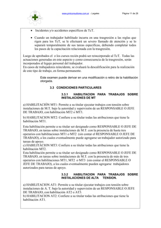 www.pmlconsultores.com.ar - Legales Página 11 de 28
• Incidentes y/o accidentes específicos de TcT.
• Cuando un trabajador habilitado incurra en una trasgresión a las reglas que
rigen para los TcT, se le efectuará un severo llamado de atención y se lo
separará temporalmente de sus tareas específicas, debiendo completar todos
los pasos de la capacitación relacionada con la trasgresión.
Luego de aprobados el o los cursos recién podrá ser reincorporado al TcT. Todas las
actuaciones generadas en este aspecto y como consecuencia de la trasgresión, serán
incorporados al legajo personal del trabajador.
En casos de trabajadores reincidente, se evaluará la descalificación para la realización
de este tipo de trabajo, en forma permanente.
Este examen puede derivar en una modificación o retiro de la habilitación
otorgada.
3.3 CONDICIONES PARTICULARES
3.3.1 HABILITACION PARA TRABAJOS SOBRE
INSTALACIONES DE MT
a) HABILITACIÓN MT1: Permite a su titular ejecutar trabajos con tensión sobre
instalaciones de M.T. bajo la autoridad y supervisión de un RESPONSABLE O JEFE
DE TRABAJO, con habilitación MT2 o MT3.
b) HABILITACION MT2: Confiere a su titular todas las atribuciones que tiene la
habilitación MT1.
Esta habilitación permite a su titular ser designado como RESPONSABLE O JEFE DE
TRABAJO, en tareas sobre instalaciones de M.T. con la presencia de hasta tres
operarios con habilitaciones MT1 o MT2 (sin contar el RESPONSABLE O JEFE DE
TRABAJO), a los cuales eventualmente puede agregarse un trabajador autorizado para
tareas de apoyo.
c) HABILITACION MT3: Confiere a su titular todas las atribuciones que tiene la
habilitación MT2.
Esta habilitación permite a su titular ser designado como RESPONSABLE O JEFE DE
TRABAJO, en tareas sobre instalaciones de M.T. con la presencia de más de tres
operarios con habilitaciones MT1, MT2 o MT3 (sin contar el RESPONSABLE O
JEFE DE TRABAJO), a los cuales eventualmente pueden agregarse trabajadores
autorizados para tareas de apoyo.
3.3.2 HABILITACION PARA TRABAJOS SOBRE
INSTALACIONES DE ALTA TENSION.
a) HABILITACION AT1: Permite a su titular ejecutar trabajos con tensión sobre
instalaciones de A. T. bajo la autoridad y supervisión de un RESPONSABLE O JEFE
DE TRABAJO, con habilitación AT2 o AT3.
b) HABILITACION AT2: Confiere a su titular todas las atribuciones que tiene la
habilitación AT1.
 