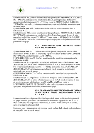 www.pmlconsultores.com.ar - Legales Página 12 de 28
Esta habilitación AT2 permite a su titular ser designado como RESPONSABLE O JEFE
DE TRABAJO, en tareas sobre instalaciones de A.T. con la presencia de hasta tres
operarios con habilitaciones AT1 o AT2 (sin contar el RESPONSABLE O JEFE DE
TRABAJO), a los cuales eventualmente puede agregarse un trabajador autorizado para
tareas de apoyo.
c) HABILITACION AT3: Confiere a su titular todas las atribuciones que tiene la
habilitación AT2.
Esta habilitación AT3 permite a su titular ser designado como RESPONSABLE O JEFE
DE TRABAJO, en tareas sobre instalaciones de A.T. con la presencia de más de tres
operarios con habilitaciones AT1, AT2 o AT3 (sin contar el RESPONSABLE O JEFE
DE TRABAJO), a los cuales eventualmente pueden agregarse trabajadores autorizados
para tareas de apoyo.
3.3.3 HABILITACION PARA TRABAJOS SOBRE
INSTALACIONES DE MAT
a) HABILITACION MAT1: Permite a su titular ejecutar trabajos con tensión sobre
instalaciones de M.A.T. bajo la autoridad y supervisión de un RESPONSABLE O JEFE
DE TRABAJO, con habilitación MAT2 o MAT3.
b) HABILITACION MAT2: Confiere a su titular todas las atribuciones que tiene la
habilitación MAT1.
Esta habilitación MAT2 permite a su titular ser designado como RESPONSABLE O
JEFE DE TRABAJO, en tareas sobre instalaciones de M.A.T. con la presencia de hasta
tres operarios con habilitaciones MAT1 o MAT2 (sin contar el RESPONSABLE O
JEFE DE TRABAJO), a los cuales eventualmente puede agregarse un trabajador
autorizado para tareas de apoyo.
c) HABILITACION MAT3: Confiere a su titular todas las atribuciones que tiene la
habilitación MAT2.
Esta habilitación MAT3 permite a su titular ser designado como RESPONSABLE O
JEFE DE TRABAJO, en tareas sobre instalaciones de M.A.T. con la presencia de más
de tres operarios con habilitaciones MAT1, MAT2 o MAT3 (sin contar el
RESPONSABLE O JEFE DE TRABAJO), a los cuales eventualmente pueden
agregarse trabajadores autorizados para tareas de apoyo.
3.3.4 TRABAJADORES AUTORIZADOS PARA TAREAS
DE APOYO EN TcT SOBRE INSTALACIONES DE M.T.,
A.T. y M.A.T.
Para tareas auxiliares, el personal habilitado para TcT puede recibir ayuda de personal
de apoyo en tierra, que deberá ser autorizado expresamente y por escrito por el JEFE
DEL SERVICIO por un periodo determinado, el cual no podrá ser mayor de un año,
renovable si persiste la necesidad.
En ningún caso y circunstancia este personal puede realizar TcT estando en la condición
de trabajador para tareas de apoyo.
 