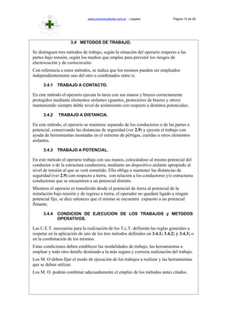 www.pmlconsultores.com.ar - Legales Página 13 de 28
3.4 METODOS DE TRABAJO.
Se distinguen tres métodos de trabajo, según la situación del operario respecto a las
partes bajo tensión, según los medios que emplee para prevenir los riesgos de
electrocución y de cortocircuito.
Con referencia a estos métodos, se indica que los mismos pueden ser empleados
independientemente uno del otro o combinados entre sí.
3.4.1 TRABAJO A CONTACTO.
En este método el operario ejecuta la tarea con sus manos y brazos correctamente
protegidos mediante elementos aislantes (guantes, protectores de brazos y otros)
manteniendo siempre doble nivel de aislamiento con respecto a distintos potenciales.
3.4.2 TRABAJO A DISTANCIA.
En este método, el operario se mantiene separado de los conductores o de las partes a
potencial, conservando las distancias de seguridad (ver 2.9) y ejecuta el trabajo con
ayuda de herramientas montadas en el extremo de pértigas, cuerdas u otros elementos
aislantes.
3.4.3 TRABAJO A POTENCIAL.
En este método el operario trabaja con sus manos, colocándose al mismo potencial del
conductor o de la estructura conductora, mediante un dispositivo aislante apropiado al
nivel de tensión al que se verá sometido. Ello obliga a mantener las distancias de
seguridad (ver 2.9) con respecto a tierra, con relación a los conductores y/o estructuras
conductoras que se encuentren a un potencial distinto.
Mientras el operario es transferido desde el potencial de tierra al potencial de la
instalación bajo tensión y de regreso a tierra, el operador no quedará ligado a ningún
potencial fijo, se dice entonces que el mismo se encuentra expuesto a un potencial
flotante.
3.4.4 CONDICION DE EJECUCION DE LOS TRABAJOS y METODOS
OPERATIVOS.
Las C.E.T. necesarias para la realización de los T.c.T. definirán las reglas generales a
respetar en la aplicación de uno de los tres métodos definidos en 3.4.1; 3.4.2; y 3.4.3; o
en la combinación de los mismos.
Estas condiciones deben establecer las modalidades de trabajo, las herramientas a
emplear y todo otro detalle destinado a la más segura y correcta realización del trabajo.
Los M. O deben fijar el modo de ejecución de los trabajos a realizar y las herramientas
que se deban utilizar.
Los M. O. podrán combinar adecuadamente el empleo de los métodos antes citados.
 