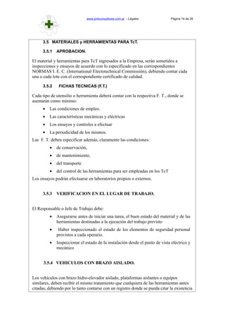 www.pmlconsultores.com.ar - Legales Página 14 de 28
3.5 MATERIALES y HERRAMIENTAS PARA TcT.
3.5.1 APROBACION.
El material y herramientas para TcT ingresados a la Empresa, serán sometidos a
inspecciones y ensayos de acuerdo con lo especificado en las correspondientes
NORMAS I. E. C. (International Electotechnical Commissión), debiendo contar cada
una o cada lote con el correspondiente certificado de calidad.
3.5.2 FICHAS TECNICAS (F.T.)
Cada tipo de utensilio o herramienta deberá contar con la respectiva F. T., donde se
asentarán como mínimo:
• Las condiciones de empleo.
• Las características mecánicas y eléctricas
• Los ensayos y controles a efectuar
• La periodicidad de los mismos.
Las F. T. deben especificar además, claramente las condiciones:
• de conservación,
• de mantenimiento,
• del transporte
• del control de las herramientas para ser empleadas en los TcT
Los ensayos podrán efectuarse en laboratorios propios o externos.
3.5.3 VERIFICACION EN EL LUGAR DE TRABAJO.
El Responsable o Jefe de Trabajo debe:
• Asegurarse antes de iniciar una tarea, el buen estado del material y de las
herramientas destinadas a la ejecución del trabajo previsto
• Haber inspeccionado el estado de los elementos de seguridad personal
provistos a cada operario.
• Inspeccionar el estado de la instalación desde el punto de vista eléctrico y
mecánico
3.5.4 VEHICULOS CON BRAZO AISLADO.
Los vehículos con brazo hidro-elevador aislado, plataformas aislantes o equipos
similares, deben recibir el mismo tratamiento que cualquiera de las herramientas antes
citadas, debiendo por lo tanto contarse con un registro donde se pueda citar la existencia
 