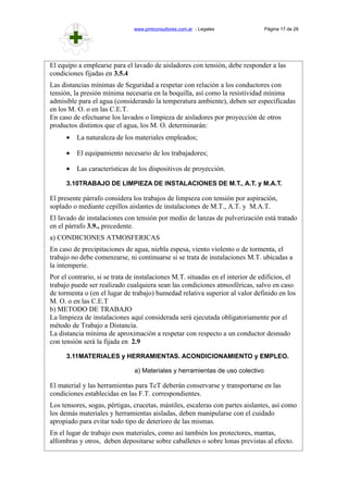 www.pmlconsultores.com.ar - Legales Página 17 de 28
El equipo a emplearse para el lavado de aisladores con tensión, debe responder a las
condiciones fijadas en 3.5.4
Las distancias mínimas de Seguridad a respetar con relación a los conductores con
tensión, la presión mínima necesaria en la boquilla, así como la resistividad mínima
admisible para el agua (considerando la temperatura ambiente), deben ser especificadas
en los M. O. o en las C.E.T.
En caso de efectuarse los lavados o limpieza de aisladores por proyección de otros
productos distintos que el agua, los M. O. determinarán:
• La naturaleza de los materiales empleados;
• El equipamiento necesario de los trabajadores;
• Las características de los dispositivos de proyección.
3.10TRABAJO DE LIMPIEZA DE INSTALACIONES DE M.T., A.T. y M.A.T.
El presente párrafo considera los trabajos de limpieza con tensión por aspiración,
soplado o mediante cepillos aislantes de instalaciones de M.T., A.T. y M.A.T.
El lavado de instalaciones con tensión por medio de lanzas de pulverización está tratado
en el párrafo 3.9., precedente.
a) CONDICIONES ATMOSFERICAS
En caso de precipitaciones de agua, niebla espesa, viento violento o de tormenta, el
trabajo no debe comenzarse, ni continuarse si se trata de instalaciones M.T. ubicadas a
la intemperie.
Por el contrario, si se trata de instalaciones M.T. situadas en el interior de edificios, el
trabajo puede ser realizado cualquiera sean las condiciones atmosféricas, salvo en caso
de tormenta o (en el lugar de trabajo) humedad relativa superior al valor definido en los
M. O. o en las C.E.T
b) METODO DE TRABAJO
La limpieza de instalaciones aquí considerada será ejecutada obligatoriamente por el
método de Trabajo a Distancia.
La distancia mínima de aproximación a respetar con respecto a un conductor desnudo
con tensión será la fijada en 2.9
3.11MATERIALES y HERRAMIENTAS. ACONDICIONAMIENTO y EMPLEO.
a) Materiales y herramientas de uso colectivo
El material y las herramientas para TcT deberán conservarse y transportarse en las
condiciones establecidas en las F.T. correspondientes.
Los tensores, sogas, pértigas, crucetas, mástiles, escaleras con partes aislantes, así como
los demás materiales y herramientas aisladas, deben manipularse con el cuidado
apropiado para evitar todo tipo de deterioro de las mismas.
En el lugar de trabajo esos materiales, como así también los protectores, mantas,
alfombras y otros, deben depositarse sobre caballetes o sobre lonas previstas al efecto.
 